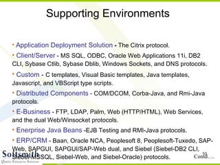 Supporting Environments Application Deployment Solution  -  The Citrix protocol.  Client/Server  - MS SQL, ODBC, Oracle Web Applications 11i, DB2 CLI, Sybase Ctlib, Sybase Dblib, Windows Sockets, and DNS protocols.  Custom  -  C templates, Visual Basic templates, Java templates, Javascript, and VBScript type scripts.  Distributed Components  - COM/DCOM, Corba-Java, and Rmi-Java protocols.  E-Business  - FTP, LDAP, Palm, Web (HTTP/HTML), Web Services, and the dual Web/Winsocket protocols.  Enerprise Java Beans  -EJB Testing and RMI-Java protocols.  ERP/CRM  - Baan, Oracle NCA, Peoplesoft 8, Peoplesoft-Tuxedo, SAP-Web, SAPGUI, SAPGUI/SAP-Web dual, and Siebel (Siebel-DB2 CLI, Siebel-MSSQL, Siebel-Web, and Siebel-Oracle) protocols.  Contd…. 