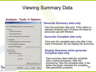Viewing Summary Data Analysis : Tools    Options Generate Summary data only View the summary data only. If this option is selected Analysis won’t Process the data for  advanced use with filtration Generate Complete data only View only the complete data only after it has  been Processed. Do not display the Summary Display Summary while generate  Complete data only View summary data while the complete data is being processed. After the processing, view the complete data. A bar below the graph indicates the complete data generation progress. 