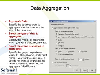 Data Aggregation Aggregate Data: Specify the data you want to aggregate in order to reduce the size of the database. Select the type of data to aggregate:   Specify the type(s) of graphs for which you want to aggregate data. Select the graph properties to aggregate:   Specify the graph properties— Vuser ID, Group Name, and Script Name—you want to aggregate. If you do not want to aggregate the failed Vuser data, select Do not aggregate failed Vusers. 