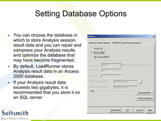 Setting Database Options You can choose the database in which to store Analysis session result data and you can repair and compress your Analysis results and optimize the database that may have become fragmented. By default, LoadRunner stores Analysis result data in an Access 2000 database.  If your Analysis result data exceeds two gigabytes, it is recommended that you store it on an SQL server 