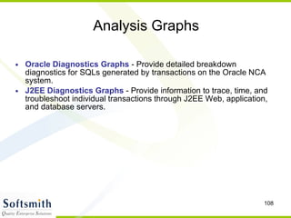 Analysis Graphs Oracle Diagnostics Graphs  - Provide detailed breakdown diagnostics for SQLs generated by transactions on the Oracle NCA system.  J2EE Diagnostics Graphs  - Provide information to trace, time, and troubleshoot individual transactions through J2EE Web, application, and database servers. 