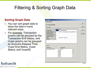 Filtering & Sorting Graph Data Sorting Graph Data   You can sort graph data to show the data in more relevant ways. For  example ,  Transaction graphs can be grouped by the Transaction End Status, and Vuser graphs can be grouped by Scenario Elapsed Time, Vuser End Status, Vuser Status, and VuserID.  