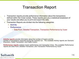Transaction Report Transaction reports provide performance information about the transactions defined within the Vuser scripts. These reports give you a statistical breakdown of your results and allow you to print and export the data.  Transaction Reports are divided into the following categories Activity Performance Data Point, Detailed Transaction, Transaction Performance by Vuser Activity reports  provide information about the number of Vusers and the  number of transactions executed during the scenario run.  The available Activity reports are  Scenario Execution ,  Failed Transaction , and  Failed Vusers .  Performance reports  analyze Vuser performance and transaction times. The available Performance reports are  Data Point ,  Detailed Transaction , and  Transaction Performance by Vuser .  