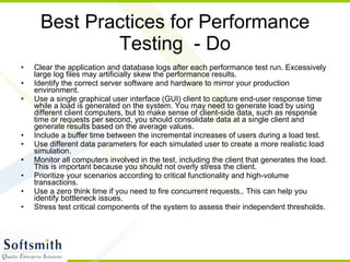 Best Practices for Performance Testing  - Do Clear the application and database logs after each performance test run. Excessively large log files may artificially skew the performance results.  Identify the correct server software and hardware to mirror your production environment.  Use a single graphical user interface (GUI) client to capture end-user response time while a load is generated on the system. You may need to generate load by using different client computers, but to make sense of client-side data, such as response time or requests per second, you should consolidate data at a single client and generate results based on the average values.  Include a buffer time between the incremental increases of users during a load test.  Use different data parameters for each simulated user to create a more realistic load simulation.  Monitor all computers involved in the test, including the client that generates the load. This is important because you should not overly stress the client.  Prioritize your scenarios according to critical functionality and high-volume transactions.  Use a zero think time if you need to fire concurrent requests,. This can help you identify bottleneck issues.  Stress test critical components of the system to assess their independent thresholds.  