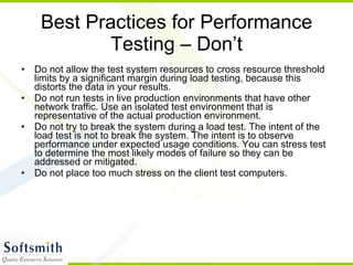 Best Practices for Performance Testing – Don’t Do not allow the test system resources to cross resource threshold limits by a significant margin during load testing, because this distorts the data in your results.  Do not run tests in live production environments that have other network traffic. Use an isolated test environment that is representative of the actual production environment.  Do not try to break the system during a load test. The intent of the load test is not to break the system. The intent is to observe performance under expected usage conditions. You can stress test to determine the most likely modes of failure so they can be addressed or mitigated.  Do not place too much stress on the client test computers.  