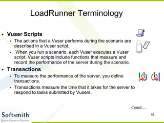LoadRunner Terminology Vuser Scripts The actions that a Vuser performs during the scenario are described in a Vuser script. When you run a scenario, each Vuser executes a Vuser script. Vuser scripts include functions that measure and record the performance of the server during the scenario.   Transactions To measure the performance of the server, you define transactions.  Transactions measure the time that it takes for the server to respond to tasks submitted by Vusers.   Contd…. 