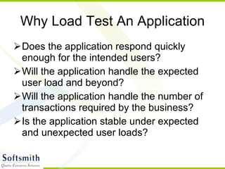 Why Load Test An Application Does the application respond quickly enough for the intended users? Will the application handle the expected user load and beyond? Will the application handle the number of transactions required by the business? Is the application stable under expected and unexpected user loads? 