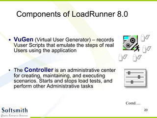 VuGen  (Virtual User Generator) – records Vuser Scripts that emulate the steps of real Users using the application The  Controller  is an administrative center for creating, maintaining, and executing scenarios. Starts and stops load tests, and perform other Administrative tasks Components of LoadRunner 8.0  Contd…. 