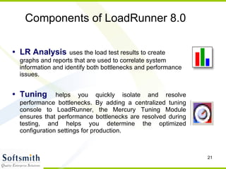 Components of LoadRunner 8.0 LR Analysis   uses the load test results to create graphs and reports that are used to correlate system information and identify both bottlenecks and performance issues. Tuning   helps you quickly isolate and resolve performance bottlenecks. By adding a centralized tuning console to LoadRunner, the Mercury Tuning Module ensures that performance bottlenecks are resolved during testing, and helps you determine the optimized configuration settings for production.  