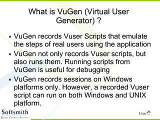 What is VuGen (Virtual User Generator) ? VuGen records Vuser Scripts that emulate the steps of real users using the application VuGen not only records Vuser scripts, but also runs them. Running scripts from VuGen is useful for debugging  VuGen records sessions on Windows platforms only. However, a recorded Vuser script can run on both Windows and UNIX platform.  Cont… 