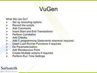 VuGen What We can Do? Set up recording options Record the scripts Add Comments Insert Start and End Transactions Perform Correlation Add Checks Add C programming Statements wherever required. Insert Load Runner Functions if required. Do Parameterization. Add Rendezvous Point Create Multiple actions If required.  Perform Run Time Settings 