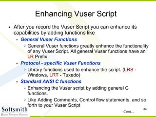 Enhancing Vuser Script After you record the Vuser Script you can enhance its capabilities by adding functions like General Vuser Functions General Vuser functions greatly enhance the functionality of any Vuser Script. All general Vuser functions have an  LR  Prefix Protocol - specific Vuser Functions Library functions used to enhance the script. ( LRS  - Windows,  LRT  - Tuxedo)‏ Standard ANSI C functions Enhancing the Vuser script by adding general C functions.  Like Adding Comments, Control flow statements, and so forth to your Vuser Script Cont… 