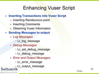 Enhancing Vuser Script Inserting Transactions into Vuser Script Inserting Rendezvous point Inserting Comments Obtaining Vuser Information Sending Messages to output  Log Messages Lr_log_message Debug Messages Lr_set_debug_message Lr_debug_message Error and Output Messages Lr_error_message Lr_output_message Cont… 