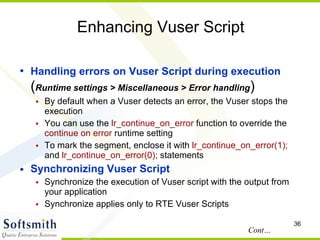 Enhancing Vuser Script Handling errors on Vuser Script during execution  ( Runtime settings > Miscellaneous > Error handling )‏ By default when a Vuser detects an error, the Vuser stops the execution You can use the  lr_continue_on_error  function to override the  continue on error  runtime setting  To mark the segment, enclose it with  lr_continue_on_error(1);  and  lr_continue_on_error(0);  statements Synchronizing Vuser Script Synchronize the execution of Vuser script with the output from your application Synchronize applies only to RTE Vuser Scripts Cont… 