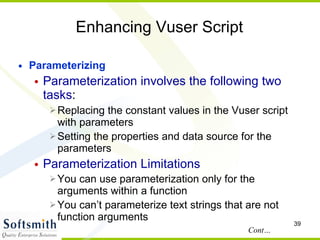 Enhancing Vuser Script Parameterizing Parameterization involves the following two tasks :  Replacing the constant values in the Vuser script with parameters  Setting the properties and data source for the parameters  Parameterization Limitations You can use parameterization only for the arguments within a function You can’t parameterize text strings that are not function arguments Cont… 