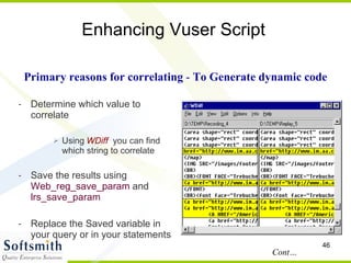 Enhancing Vuser Script Determine which value to correlate Using   WDiff   you can find which string to correlate Save the results using  Web_reg_save_param  and  lrs_save_param Replace the Saved variable in your query or in your statements Primary reasons for correlating  -  To Generate dynamic code Cont… 