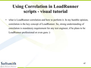 Using Correlation in LoadRunner scripts - visual tutorial what is LoadRunner correlation and how to perform it. In my humble opinion, correlation is the key concept of LoadRunner. So, strong understanding of correlation is mandatory requirement for any test engineer, if he plans to be LoadRunner professional or even guru :) 