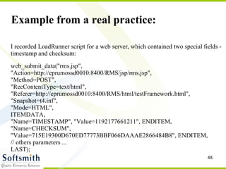Example from a real practice: I recorded LoadRunner script for a web server, which contained two special fields - timestamp and checksum: web_submit_data("rms.jsp",  "Action=http://eprumossd0010:8400/RMS/jsp/rms.jsp",  "Method=POST",  "RecContentType=text/html",  "Referer=http://eprumossd0010:8400/RMS/html/testFramework.html",  "Snapshot=t4.inf",  "Mode=HTML",  ITEMDATA,  "Name=TIMESTAMP", "Value=1192177661211", ENDITEM,  "Name=CHECKSUM", "Value=715E19300D670ED77773BBF066DAAAE2866484B8", ENDITEM,  // others parameters ... LAST); 