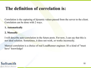 Correlation is the capturing of dynamic values passed from the server to the client. Correlation can be done with 2 ways. 1. Automatically 2. Manually I will describe auto-correlation in the future posts. For now, I can say that this is not ideal solution. Sometimes, it does not work, or works incorrectly. Manual correlation is a choice of real LoadRunner engineer. It's a kind of "must have" knowledge! The definition of correlation is: 