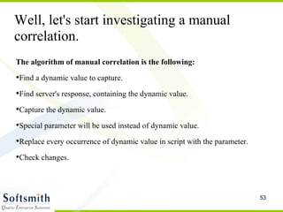 The algorithm of manual correlation is the following: Find a dynamic value to capture. Find server's response, containing the dynamic value.  Capture the dynamic value. Special parameter will be used instead of dynamic value.  Replace every occurrence of dynamic value in script with the parameter.  Check changes. Well, let's start investigating a manual correlation. 