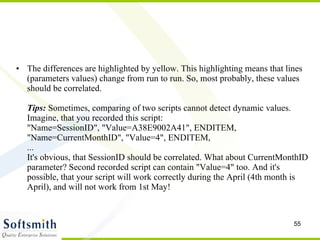 The differences are highlighted by yellow. This highlighting means that lines (parameters values) change from run to run. So, most probably, these values should be correlated. Tips:  Sometimes, comparing of two scripts cannot detect dynamic values. Imagine, that you recorded this script: "Name=SessionID", "Value=A38E9002A41", ENDITEM,  "Name=CurrentMonthID", "Value=4", ENDITEM, ... It's obvious, that SessionID should be correlated. What about CurrentMonthID parameter? Second recorded script can contain "Value=4" too. And it's possible, that your script will work correctly during the April (4th month is April), and will not work from 1st May!  