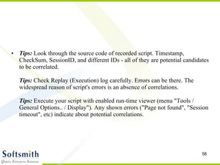 Tips:  Look through the source code of recorded script. Timestamp, CheckSum, SessionID, and different IDs - all of they are potential candidates to be correlated. Tips:  Check Replay (Execution) log carefully. Errors can be there. The widespread reason of script's errors is an absence of correlations. Tips:  Execute your script with enabled run-time viewer (menu "Tools / General Options.. / Display"). Any shown errors ("Page not found", "Session timeout", etc) indicate about potential correlations. 