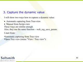 3. Capture the dynamic value I will show two ways how to capture a dynamic value:  Automatic capturing from Tree-view   Manual from Script-view These ways are similar enough.  Also, they use the same function – web_reg_save_param. I start from: Automatic capturing from Tree-view Open Tree view (menu "View / Tree view"): 