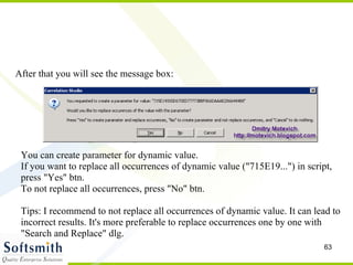 After that you will see the message box: You can create parameter for dynamic value. If you want to replace all occurrences of dynamic value ("715E19...") in script, press "Yes" btn. To not replace all occurrences, press "No" btn. Tips: I recommend to not replace all occurrences of dynamic value. It can lead to incorrect results. It's more preferable to replace occurrences one by one with "Search and Replace" dlg. 