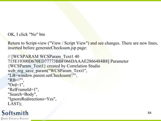 OK, I click "No" btn Return to Script-view ("View / Script View") and see changes. There are new lines, inserted before generateChecksum.jsp page: // [WCSPARAM WCSParam_Text1 40 715E19300D670ED77773BBF066DAAAE2866484B8] Parameter {WCSParam_Text1} created by Correlation Studio  web_reg_save_param("WCSParam_Text1", "LB=window.parent.setChecksum(\"", "RB=\"",  "Ord=1",  "RelFrameId=1",  "Search=Body",  "IgnoreRedirections=Yes", LAST); 