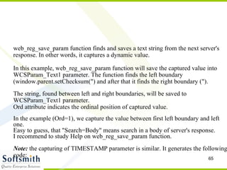 web_reg_save_param function finds and saves a text string from the next server's response. In other words, it captures a dynamic value. In this example, web_reg_save_param function will save the captured value into WCSParam_Text1 parameter. The function finds the left boundary (window.parent.setChecksum(") and after that it finds the right boundary (").  The string, found between left and right boundaries, will be saved to WCSParam_Text1 parameter. Ord attribute indicates the ordinal position of captured value. In the example (Ord=1), we capture the value between first left boundary and left one. Easy to guess, that "Search=Body" means search in a body of server's response. I recommend to study Help on web_reg_save_param function. Note:  the capturing of TIMESTAMP parameter is similar. It generates the following code: 