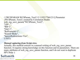 // [WCSPARAM WCSParam_Text2 13 1192177661211] Parameter {WCSParam_Text2} created by Correlation Studio web_reg_save_param("WCSParam_Text2", "LB=, ",  "RB=)",  "Ord=1",  "RelFrameId=1",  "Search=Body",  "IgnoreRedirections=Yes", LAST); Manual capturing from Script-view. Actually, this method consists in a manual writing of web_reg_save_param function. It requires strong knowledge on this function and its parameters. There are many attributes of web_reg_save_param function, and I do not want to duplicate HP's Help :)‏ 