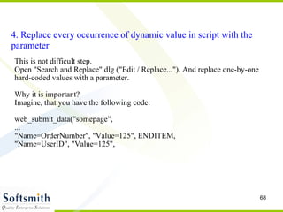 4. Replace every occurrence of dynamic value in script with the parameter This is not difficult step. Open "Search and Replace" dlg ("Edit / Replace..."). And replace one-by-one hard-coded values with a parameter. Why it is important? Imagine, that you have the following code: web_submit_data("somepage",  ... "Name=OrderNumber", "Value=125", ENDITEM,  "Name=UserID", "Value=125",  