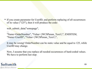 If you create parameter for UserID, and perform replacing of all occurrences of its value ("125"), then it will produce the code: web_submit_data("somepage",  ... "Name=OrderNumber", "Value={WCSParam_Text1}", ENDITEM,  "Name=UserID", "Value={WCSParam_Text1}",  It may be wrong! OrderNumber can be static value and be equal to 125, while UserID may change. Now, I assume that you replace all needed occurrences of hard-coded values. We have to perform last step: 