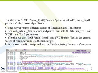 Cont… The statement "{WCSParam_Text1}" means "get value of WCSParam_Text1 parameter". So, current algorithm is:  when server returns different values of CheckSum and TimeStamp   then web_submit_data captures and places them into WCSParam_Text1 and WCSParam_Text2 parameters   after that we use {WCSParam_Text1} and {WCSParam_Text2} get current values of parameters and use them in scripts Let's run our modified script and see results of capturing from server's response: 