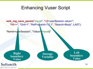 Enhancing Vuser Script web_reg_save_param (“ myval ", " LB =userSession value=",  " RB =>", "Ord=1", "RelFrameId=1.2.1", "Search=Body", LAST); "Name=userSession", "Value= { myval } " Storage Variable Left boundary Value Right boundary Value 