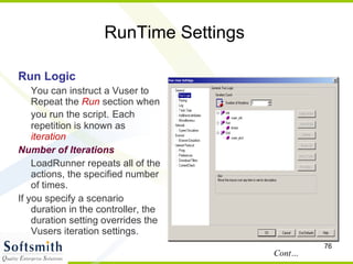 RunTime Settings Run Logic You can instruct a Vuser to Repeat the  Run  section when you run the script.   Each repetition is known as  iteration Number of Iterations LoadRunner repeats all of the actions, the specified number of times. If you specify a scenario duration in the controller, the duration setting overrides the Vusers iteration settings. Cont… 
