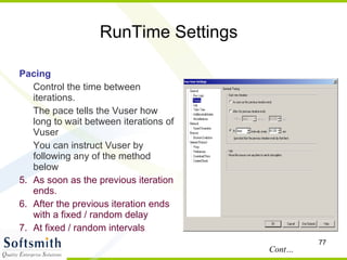 RunTime Settings Pacing Control the time between iterations.  The pace tells the Vuser how long to wait between iterations of Vuser You can instruct Vuser by following any of the method below As soon as the previous iteration ends. After the previous iteration ends with a fixed / random delay  At fixed / random intervals Cont… 