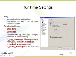 RunTime Settings Log Vusers log information about themselves and their communication between server Two types of Logs Standard Extended VuGen writes log messages  that you can view in execution log. lr_log_message . Messages sent manually, using  lr_message ,  lr_output_message , and  lr_error_message , are still issued  Cont… 