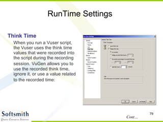 RunTime Settings Think Time When you run a Vuser script, the Vuser uses the think time values that were recorded into the script during the recording session.   VuGen allows you to use the recorded think time, ignore it, or use a value related to the recorded time:   Cont… 