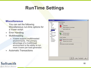 Miscellaneous You can set the following Miscellaneous run-time options for a Vuser script:  Error Handling Multithreading Vusers support multithreaded environments. The primary advantage of a multithread environment is the ability to run more Vusers per load generator.  Automatic Transactions RunTime Settings 