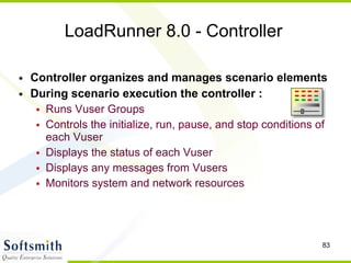 LoadRunner 8.0 - Controller Controller organizes and manages scenario elements During scenario execution the controller : Runs Vuser Groups Controls the initialize, run, pause, and stop conditions of each Vuser Displays the status of each Vuser Displays any messages from Vusers Monitors system and network resources   