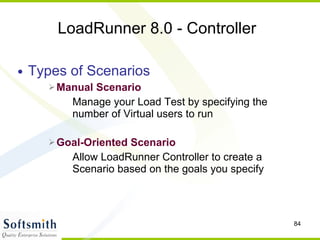 LoadRunner 8.0 - Controller Types of Scenarios Manual Scenario Manage your Load Test by specifying the number of Virtual users to run Goal-Oriented Scenario Allow LoadRunner Controller to create a Scenario based on the goals you specify 