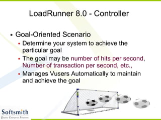 LoadRunner 8.0 - Controller Goal-Oriented Scenario Determine your system to achieve the particular goal The goal may be  number of hits per second ,  Number of transaction per second, etc., Manages Vusers Automatically to maintain and achieve the goal 