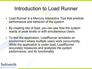 Introduction to Load Runner Load Runner is a Mercury Interactive Tool that predicts performance and behavior of the system By creating lots of load, you can see how the system reacts at peak levels or with simultaneous Users To test the application, LoadRunner emulates an environment where multiple users work concurrently. While the application is under load, LoadRunner accurately measures and analyzes the system performance, and its functionality 