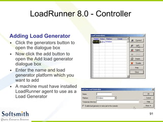 LoadRunner 8.0 - Controller Adding Load Generator Click the generators button to open the dialogue box Now click the add button to open the Add load generator dialogue box Enter the name and load generator platform which you want to add A machine must have installed LoadRunner agent to use as a Load Generator 