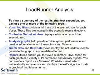 LoadRunner Analysis To view a summary of the results  after  test execution, you can use one or more of the following tools: Vuser log files  contain a full trace of the scenario run for each Vuser. These files are located in the scenario results directory. Controller Output window  displays information about the scenario run. Analysis graphs  help you determine system performance and provide information about transactions and Vusers. Graph Data  and  Raw Data  views display the actual data used to generate the graph in a spreadsheet format. Report  utilities enable you to view a Summary HTML report for each graph or a variety of Performance and Activity reports. You can create a report as a Microsoft Word document, which automatically summarizes and displays the test’s significant data in graphical and tabular format. 