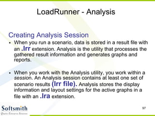 LoadRunner - Analysis Creating Analysis Session When you run a scenario, data is stored in a result file with an  .lrr  extension. Analysis is the utility that processes the gathered result information and generates graphs and reports. When you work with the Analysis utility, you work within a  sessio n. An Analysis session contains at least one set of scenario results  (lrr file).  Analysis stores the display information and layout settings for the active graphs in a file with an  .lra  extension. 