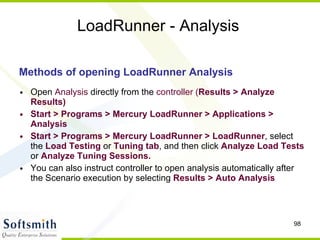 LoadRunner - Analysis Methods of opening LoadRunner Analysis Open  Analysis  directly from the  controller ( Results > Analyze Results)‏ Start > Programs > Mercury LoadRunner > Applications > Analysis Start > Programs > Mercury LoadRunner > LoadRunner , select the  Load Testing  or  Tuning tab , and then click  Analyze Load Tests  or  Analyze Tuning   Sessions. You can also instruct controller to open analysis automatically after the Scenario execution by selecting  Results > Auto Analysis 