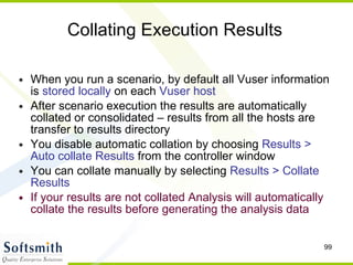 Collating Execution Results  When you run a scenario, by default all Vuser information is  stored locally  on each  Vuser host After scenario execution the results are automatically collated or consolidated – results from all the hosts are transfer to results directory You disable automatic collation by choosing  Results > Auto collate Results  from the controller window You can collate manually by selecting  Results > Collate Results If your results are not collated Analysis will automatically collate the results before generating the analysis data 