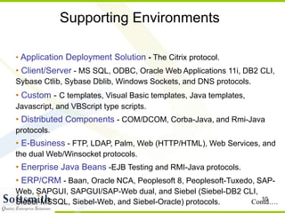 10
Supporting Environments
• Application Deployment Solution - The Citrix protocol.
• Client/Server - MS SQL, ODBC, Oracle Web Applications 11i, DB2 CLI,
Sybase Ctlib, Sybase Dblib, Windows Sockets, and DNS protocols.
• Custom - C templates, Visual Basic templates, Java templates,
Javascript, and VBScript type scripts.
• Distributed Components - COM/DCOM, Corba-Java, and Rmi-Java
protocols.
• E-Business - FTP, LDAP, Palm, Web (HTTP/HTML), Web Services, and
the dual Web/Winsocket protocols.
• Enerprise Java Beans -EJB Testing and RMI-Java protocols.
• ERP/CRM - Baan, Oracle NCA, Peoplesoft 8, Peoplesoft-Tuxedo, SAP-
Web, SAPGUI, SAPGUI/SAP-Web dual, and Siebel (Siebel-DB2 CLI,
Siebel-MSSQL, Siebel-Web, and Siebel-Oracle) protocols. Contd….
 